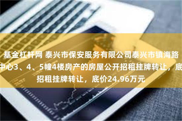 基金杠杆网 泰兴市保安服务有限公司泰兴市镇海路1号圆融金融中心3、4、5幢4楼房产的房屋公开招租挂牌转让，底价24.96万元