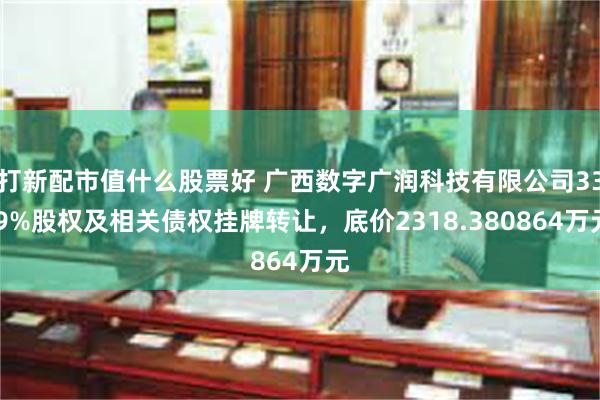 打新配市值什么股票好 广西数字广润科技有限公司33.9%股权及相关债权挂牌转让，底价2318.380864万元