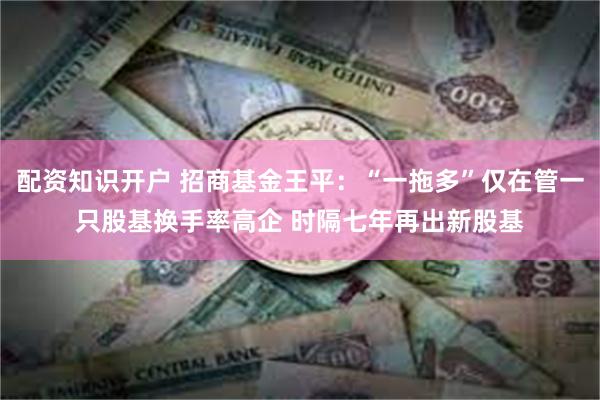 配资知识开户 招商基金王平：“一拖多”仅在管一只股基换手率高企 时隔七年再出新股基