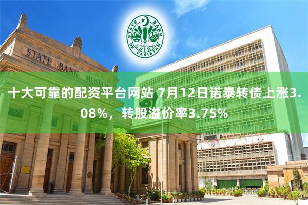 十大可靠的配资平台网站 7月12日诺泰转债上涨3.08%，转股溢价率3.75%