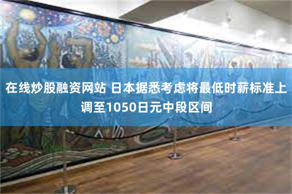 在线炒股融资网站 日本据悉考虑将最低时薪标准上调至1050日元中段区间