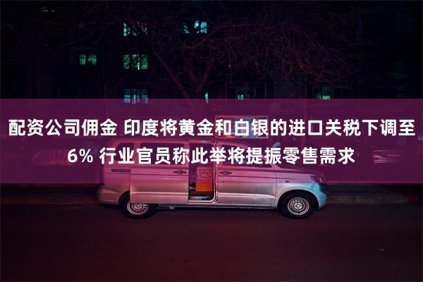 配资公司佣金 印度将黄金和白银的进口关税下调至6% 行业官员称此举将提振零售需求