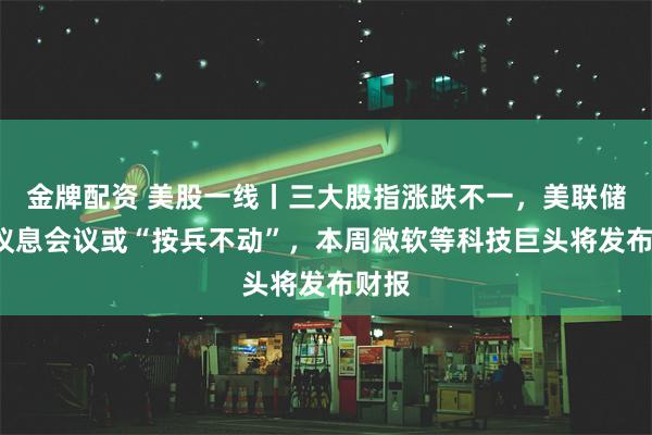 金牌配资 美股一线丨三大股指涨跌不一，美联储7月议息会议或“按兵不动”，本周微软等科技巨头将发布财报