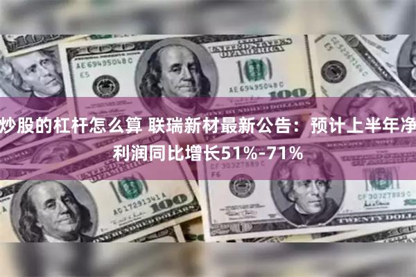 炒股的杠杆怎么算 联瑞新材最新公告：预计上半年净利润同比增长51%-71%